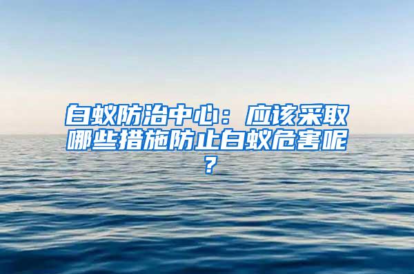 白蟻防治中心：應(yīng)該采取哪些措施防止白蟻危害呢？