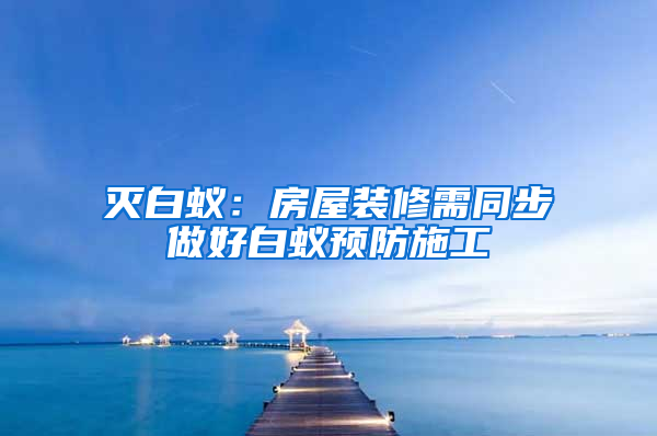 滅白蟻：房屋裝修需同步做好白蟻預(yù)防施工