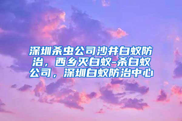 深圳殺蟲公司沙井白蟻防治，西鄉(xiāng)滅白蟻-殺白蟻公司，深圳白蟻防治中心